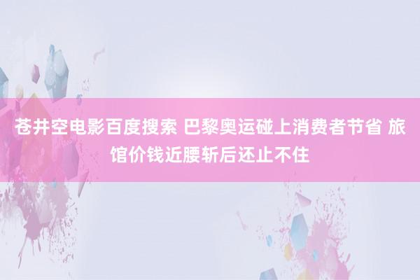 苍井空电影百度搜索 巴黎奥运碰上消费者节省 旅馆价钱近腰斩后还止不住