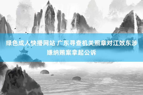 绿色成人快播网站 广东寻查机关照章对江效东涉嫌纳贿案拿起公诉