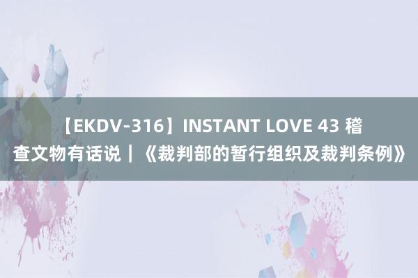 【EKDV-316】INSTANT LOVE 43 稽查文物有话说｜《裁判部的暂行组织及裁判条例》