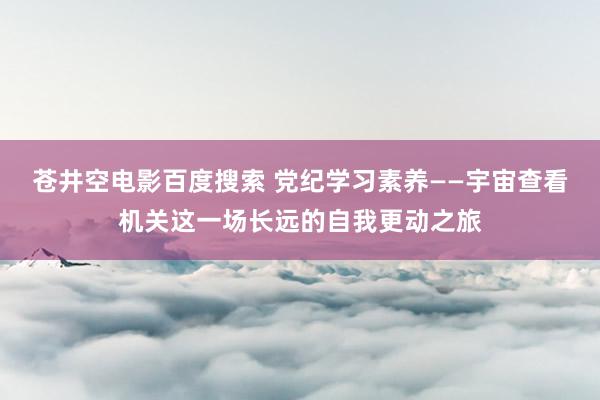 苍井空电影百度搜索 党纪学习素养——宇宙查看机关这一场长远的自我更动之旅