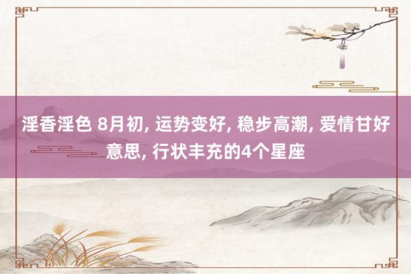 淫香淫色 8月初, 运势变好, 稳步高潮, 爱情甘好意思, 行状丰充的4个星座