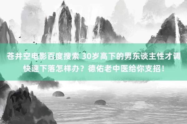 苍井空电影百度搜索 30岁高下的男东谈主性才调快速下落怎样办？德佑老中医给你支招！