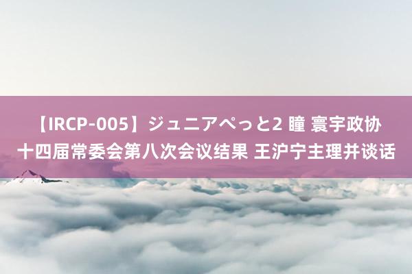 【IRCP-005】ジュニアぺっと2 瞳 寰宇政协十四届常委会第八次会议结果 王沪宁主理并谈话