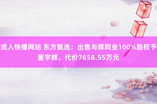 成人快播网站 东方甄选：出售与辉同业100%股权予董宇辉，代价7658.55万元