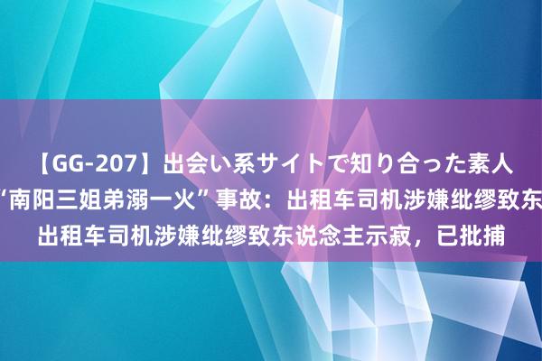 【GG-207】出会い系サイトで知り合った素人娘 ひとみ 官方通报“南阳三姐弟溺一火”事故：出租车司机涉嫌纰缪致东说念主示寂，已批捕