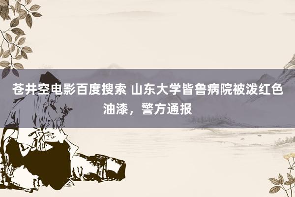 苍井空电影百度搜索 山东大学皆鲁病院被泼红色油漆，警方通报