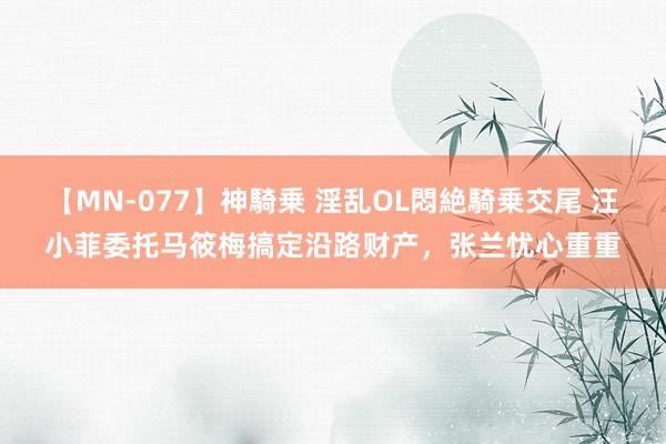 【MN-077】神騎乗 淫乱OL悶絶騎乗交尾 汪小菲委托马筱梅搞定沿路财产，张兰忧心重重