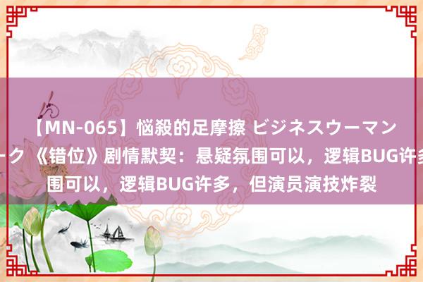 【MN-065】悩殺的足摩擦 ビジネスウーマンの淫らなフットワーク 《错位》剧情默契：悬疑氛围可以，逻辑BUG许多，但演员演技炸裂