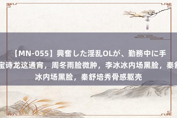 【MN-055】興奮した淫乱OLが、勤務中に手コキ！！？？ 宝诗龙这通宵，周冬雨脸微肿，李冰冰内场黑脸，秦舒培秀骨感躯壳