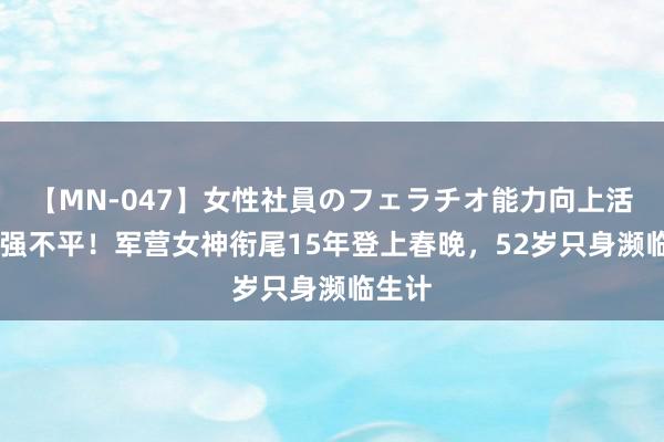 【MN-047】女性社員のフェラチオ能力向上活動 坚强不平！军营女神衔尾15年登上春晚，52岁只身濒临生计