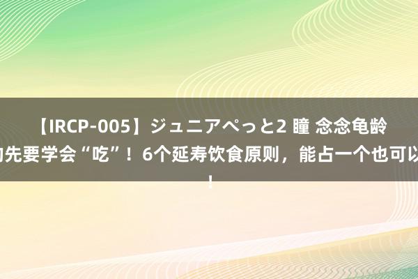 【IRCP-005】ジュニアぺっと2 瞳 念念龟龄的先要学会“吃”！6个延寿饮食原则，能占一个也可以！