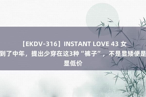 【EKDV-316】INSTANT LOVE 43 女东谈主到了中年，提出少穿在这3种“裤子”，不是显矮便是显低价