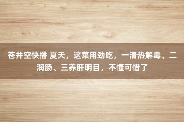 苍井空快播 夏天，这菜用劲吃，一清热解毒、二润肠、三养肝明目，不懂可惜了