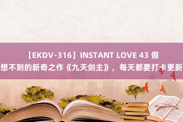 【EKDV-316】INSTANT LOVE 43 假想不到的新奇之作《九天剑主》，每天都要打卡更新