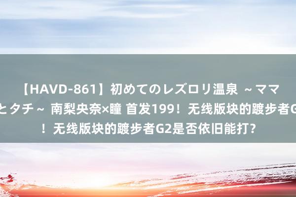 【HAVD-861】初めてのレズロリ温泉 ～ママには内緒のネコとタチ～ 南梨央奈×瞳 首发199！无线版块的踱步者G2是否依旧能打？