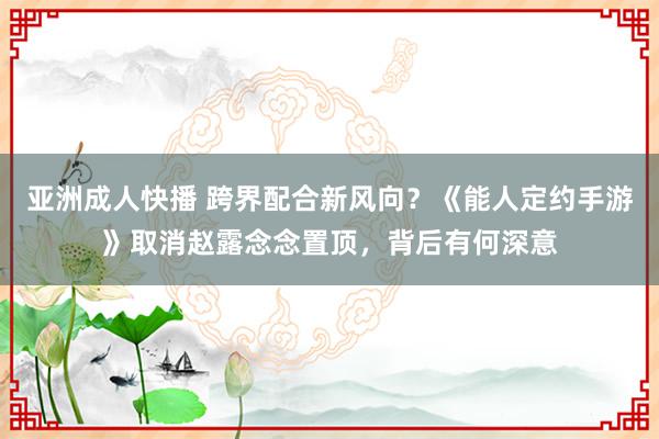 亚洲成人快播 跨界配合新风向？《能人定约手游》取消赵露念念置顶，背后有何深意