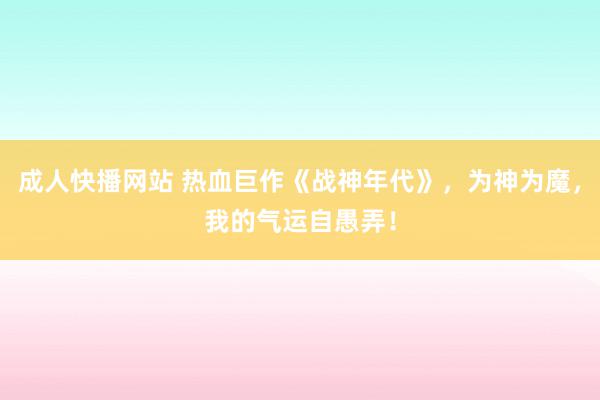 成人快播网站 热血巨作《战神年代》，为神为魔，我的气运自愚弄！