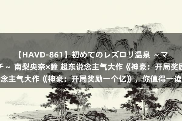 【HAVD-861】初めてのレズロリ温泉 ～ママには内緒のネコとタチ～ 南梨央奈×瞳 超东说念主气大作《神豪：开局奖励一个亿》，你值得一读