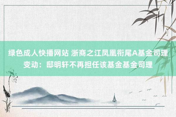 绿色成人快播网站 浙商之江凤凰衔尾A基金司理变动：邸明轩不再担任该基金基金司理