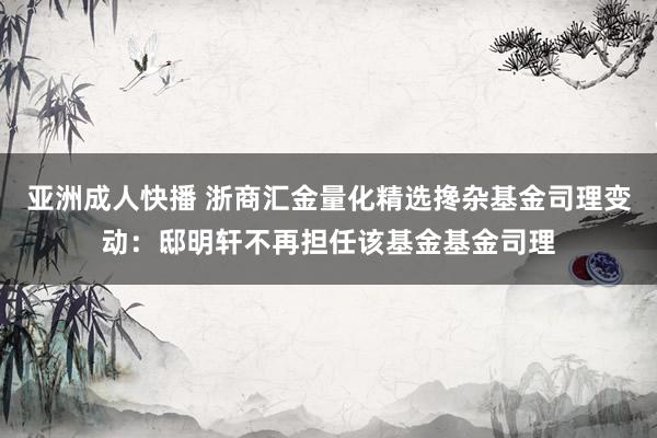 亚洲成人快播 浙商汇金量化精选搀杂基金司理变动：邸明轩不再担任该基金基金司理