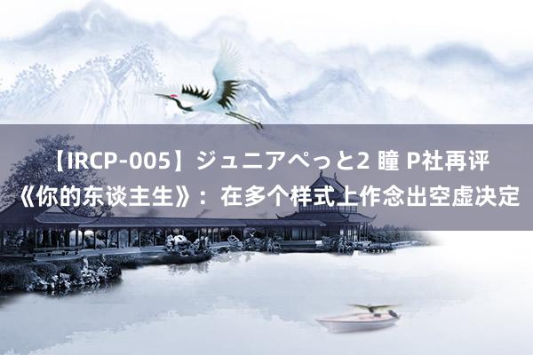 【IRCP-005】ジュニアぺっと2 瞳 P社再评《你的东谈主生》：在多个样式上作念出空虚决定