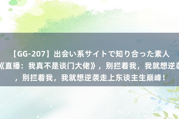 【GG-207】出会い系サイトで知り合った素人娘 ひとみ 传奇大作《直播：我真不是谈门大佬》，别拦着我，我就想逆袭走上东谈主生巅峰！