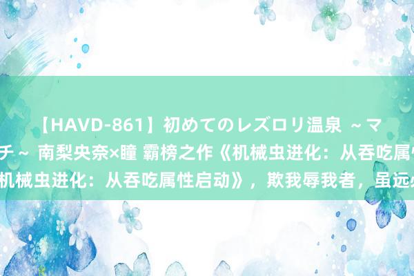 【HAVD-861】初めてのレズロリ温泉 ～ママには内緒のネコとタチ～ 南梨央奈×瞳 霸榜之作《机械虫进化：从吞吃属性启动》，欺我辱我者，虽远必诛！