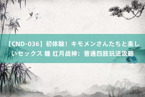 【CND-036】初体験！キモメンさんたちと楽しいセックス 瞳 红月战神：普通四肢玩法攻略