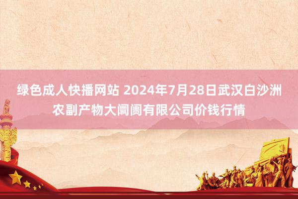 绿色成人快播网站 2024年7月28日武汉白沙洲农副产物大阛阓有限公司价钱行情