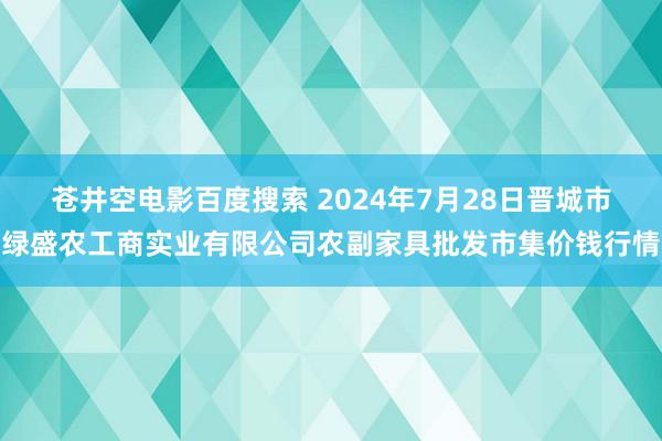 苍井空电影百度搜索 2024年7月28日晋城市绿盛农工商实业有限公司农副家具批发市集价钱行情