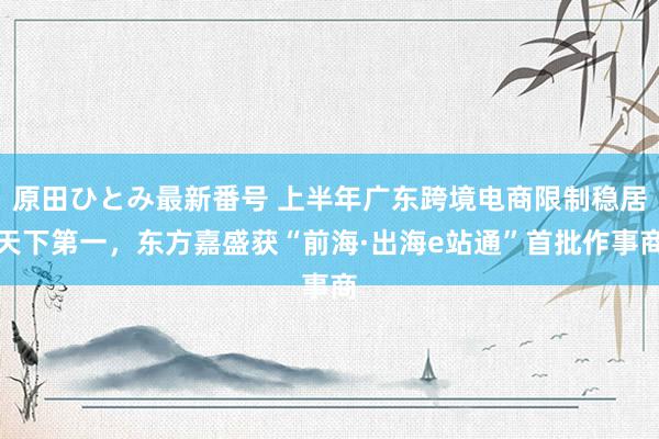 原田ひとみ最新番号 上半年广东跨境电商限制稳居天下第一，东方嘉盛获“前海·出海e站通”首批作事商