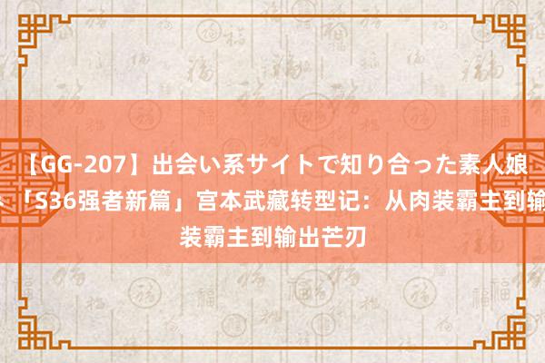 【GG-207】出会い系サイトで知り合った素人娘 ひとみ 「S36强者新篇」宫本武藏转型记：从肉装霸主到输出芒刃