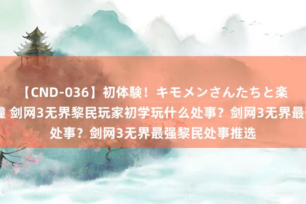 【CND-036】初体験！キモメンさんたちと楽しいセックス 瞳 剑网3无界黎民玩家初学玩什么处事？剑网3无界最强黎民处事推选