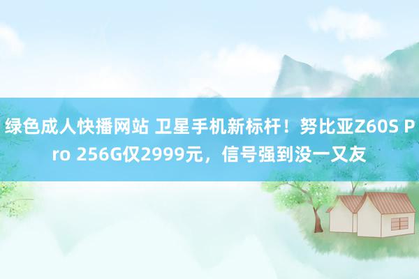 绿色成人快播网站 卫星手机新标杆！努比亚Z60S Pro 256G仅2999元，信号强到没一又友