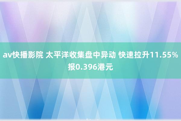 av快播影院 太平洋收集盘中异动 快速拉升11.55%报0.396港元