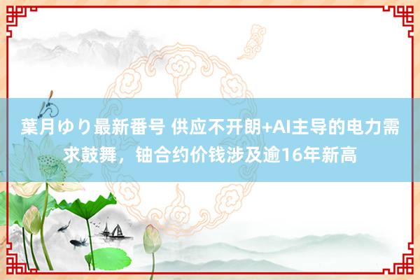 葉月ゆり最新番号 供应不开朗+AI主导的电力需求鼓舞，铀合约价钱涉及逾16年新高