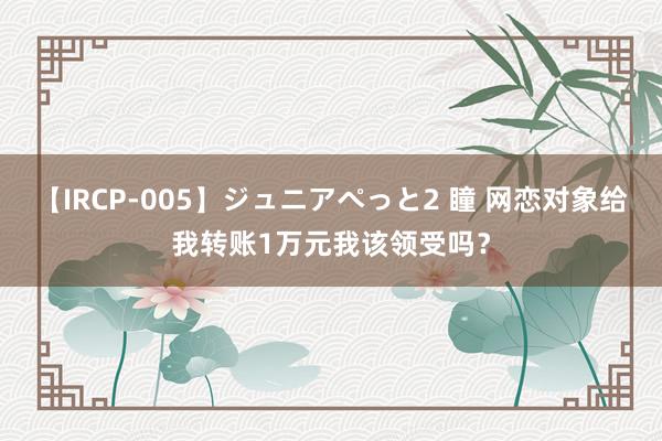 【IRCP-005】ジュニアぺっと2 瞳 网恋对象给我转账1万元我该领受吗？