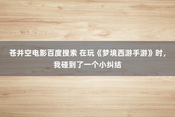 苍井空电影百度搜索 在玩《梦境西游手游》时，我碰到了一个小纠结