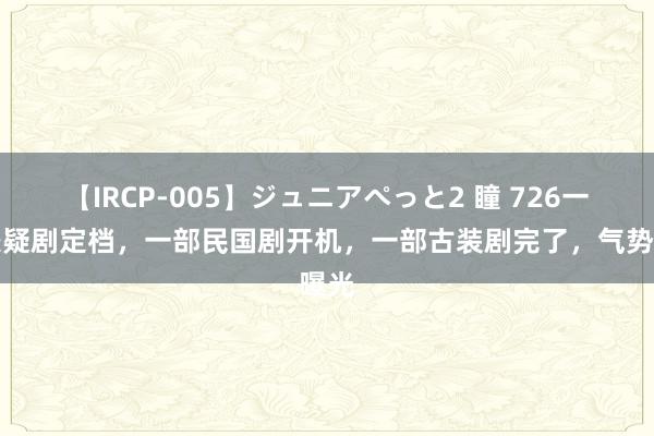 【IRCP-005】ジュニアぺっと2 瞳 726一部悬疑剧定档，一部民国剧开机，一部古装剧完了，气势曝光