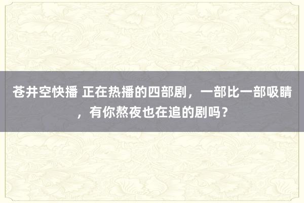 苍井空快播 正在热播的四部剧，一部比一部吸睛，有你熬夜也在追的剧吗？