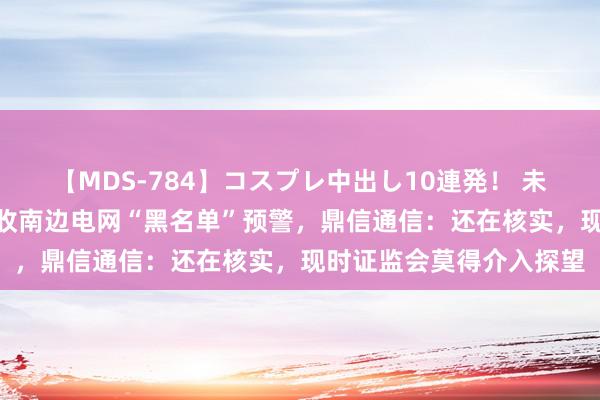 【MDS-784】コスプレ中出し10連発！ 未来 被国网“拉黑”后再收南边电网“黑名单”预警，鼎信通信：还在核实，现时证监会莫得介入探望