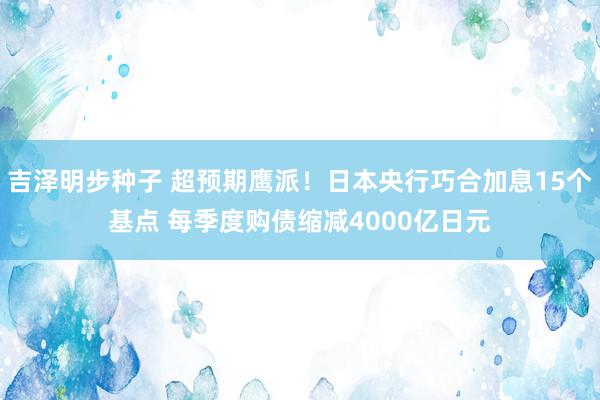 吉泽明步种子 超预期鹰派！日本央行巧合加息15个基点 每季度购债缩减4000亿日元