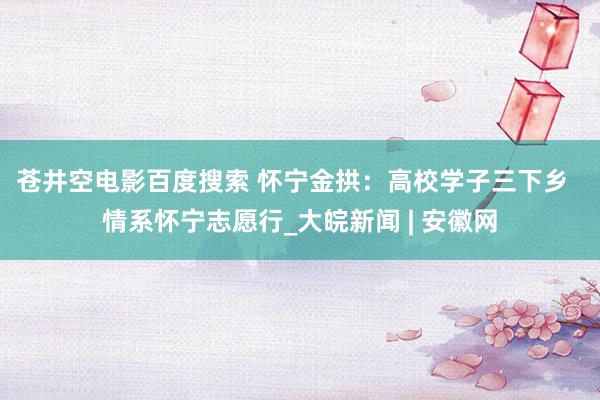 苍井空电影百度搜索 怀宁金拱：高校学子三下乡  情系怀宁志愿行_大皖新闻 | 安徽网