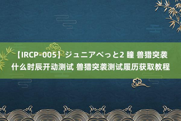 【IRCP-005】ジュニアぺっと2 瞳 兽猎突袭什么时辰开动测试 兽猎突袭测试履历获取教程