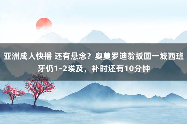 亚洲成人快播 还有悬念？奥莫罗迪翁扳回一城西班牙仍1-2埃及，补时还有10分钟