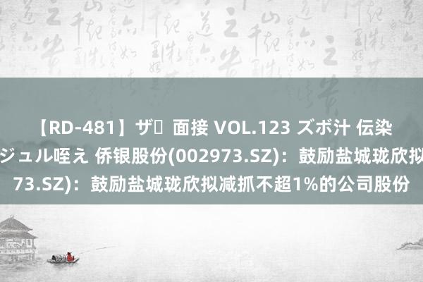 【RD-481】ザ・面接 VOL.123 ズボ汁 伝染 逆面接 上品なおクチでジュル咥え 侨银股份(002973.SZ)：鼓励盐城珑欣拟减抓不超1%的公司股份