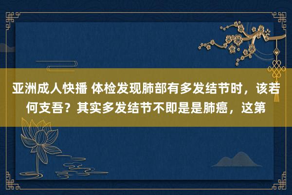 亚洲成人快播 体检发现肺部有多发结节时，该若何支吾？其实多发结节不即是是肺癌，这第