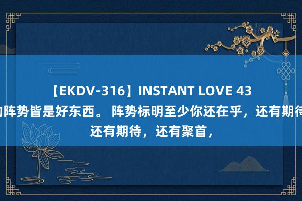 【EKDV-316】INSTANT LOVE 43 每个东谈主的阵势皆是好东西。 阵势标明至少你还在乎，还有期待，还有聚首，