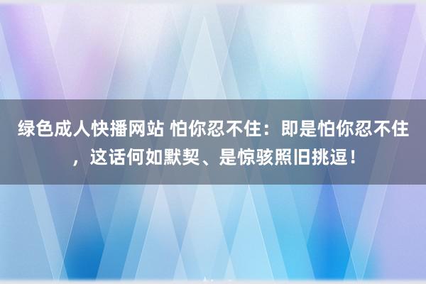 绿色成人快播网站 怕你忍不住：即是怕你忍不住，这话何如默契、是惊骇照旧挑逗！