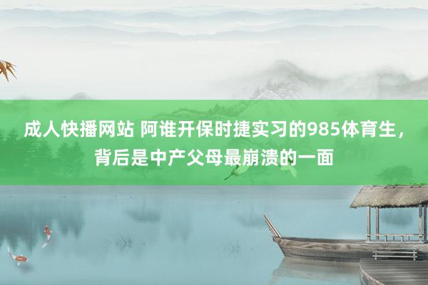 成人快播网站 阿谁开保时捷实习的985体育生，背后是中产父母最崩溃的一面